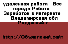 удаленная работа - Все города Работа » Заработок в интернете   . Владимирская обл.,Радужный г.